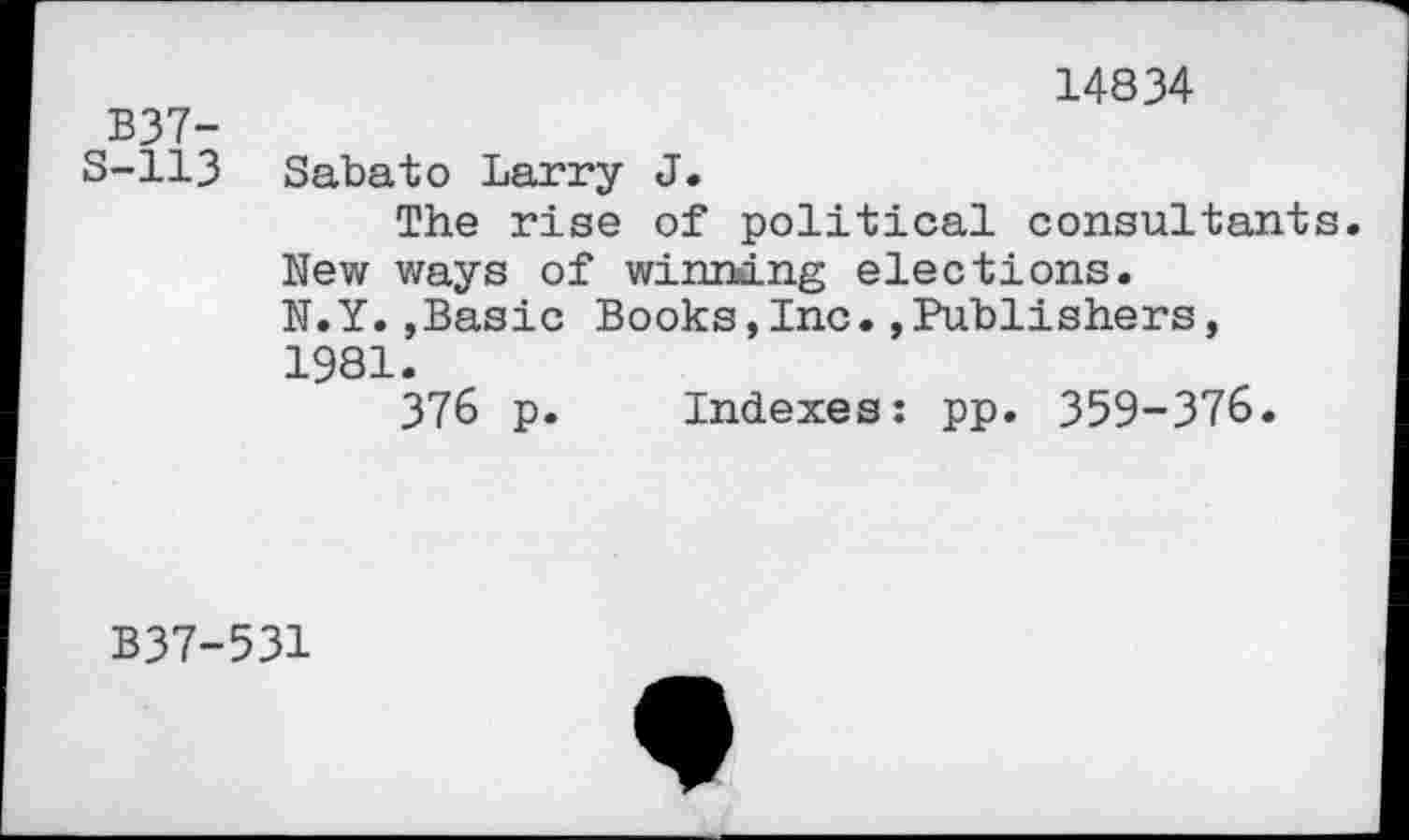 ﻿14834
B37-
S-113 Sabato Larry J.
The rise of political consultants. New ways of winning elections. N.Y.»Basic Books,Inc.»Publishers, 1981.
376 p. Indexes: pp. 359-376.
B37-531